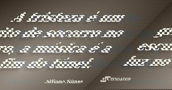 A tristeza é um grito de socorro no escuro, a música é a luz no fim do túnel.... Frase de Silvana Nunes.
