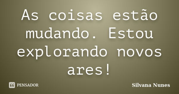 As coisas estão mudando. Estou explorando novos ares!... Frase de Silvana Nunes.