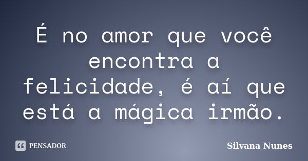 É no amor que você encontra a felicidade, é aí que está a mágica irmão.... Frase de Silvana Nunes.
