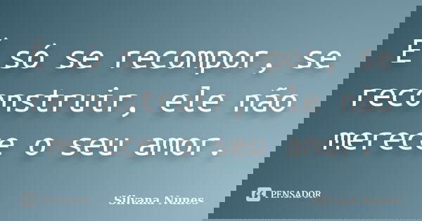 É só se recompor, se reconstruir, ele não merece o seu amor.... Frase de Silvana Nunes.