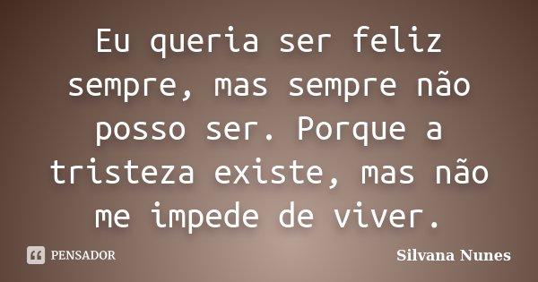 Eu queria ser feliz sempre, mas sempre não posso ser. Porque a tristeza existe, mas não me impede de viver.... Frase de Silvana Nunes.
