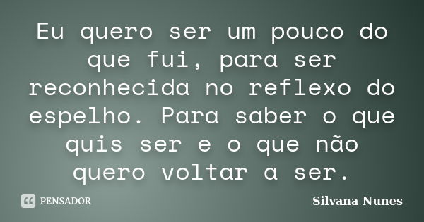 Eu quero ser um pouco do que fui, para ser reconhecida no reflexo do espelho. Para saber o que quis ser e o que não quero voltar a ser.... Frase de Silvana Nunes.