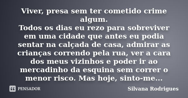 Viver, presa sem ter cometido crime algum. Todos os dias eu rezo para sobreviver em uma cidade que antes eu podia sentar na calçada de casa, admirar as crianças... Frase de Silvana Rodrigues.