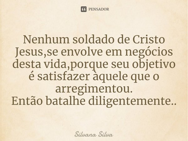 ⁠Nenhum soldado de Cristo Jesus,se envolve em negócios desta vida,porque seu objetivo é satisfazer àquele que o arregimentou.
Então batalhe diligentemente..... Frase de Silvana Silva.