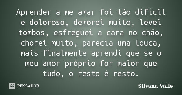 Aprender a me amar foi tão difícil e doloroso, demorei muito, levei tombos, esfreguei a cara no chão, chorei muito, parecia uma louca, mais finalmente aprendi q... Frase de Silvana Valle.