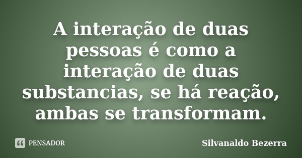 A interação de duas pessoas é como a interação de duas substancias, se há reação, ambas se transformam.... Frase de Silvanaldo Bezerra.