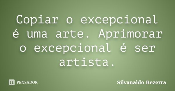Copiar o excepcional é uma arte. Aprimorar o excepcional é ser artista.... Frase de Silvanaldo Bezerra.