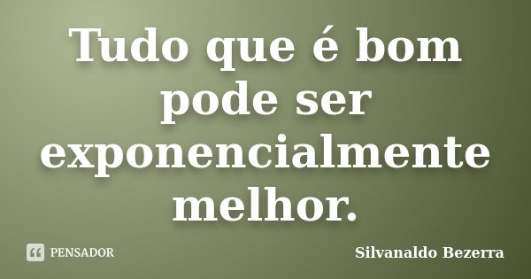 Tudo que é bom pode ser exponencialmente melhor.... Frase de Silvanaldo Bezerra.