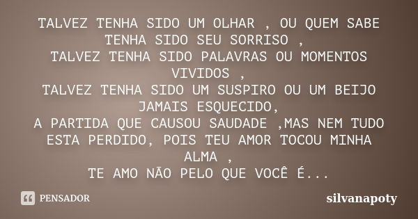 TALVEZ TENHA SIDO UM OLHAR , OU QUEM SABE TENHA SIDO SEU SORRISO , TALVEZ TENHA SIDO PALAVRAS OU MOMENTOS VIVIDOS , TALVEZ TENHA SIDO UM SUSPIRO OU UM BEIJO JAM... Frase de silvanapoty.