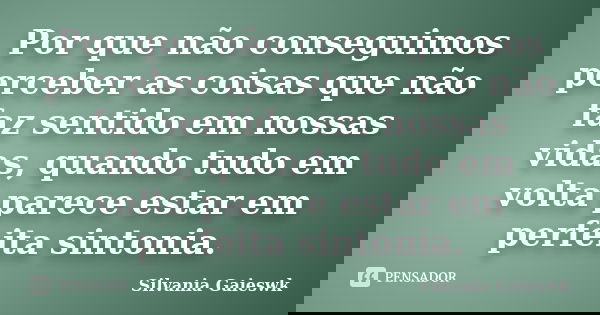 Por que não conseguimos perceber as coisas que não faz sentido em nossas vidas, quando tudo em volta parece estar em perfeita sintonia.... Frase de Silvania Gaieswk.