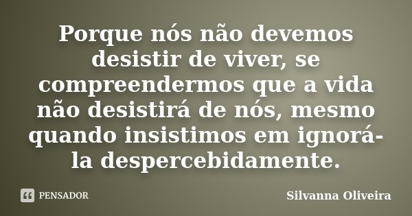 Porque nós não devemos desistir de viver, se compreendermos que a vida não desistirá de nós, mesmo quando insistimos em ignorá-la despercebidamente.... Frase de Silvanna Oliveira.