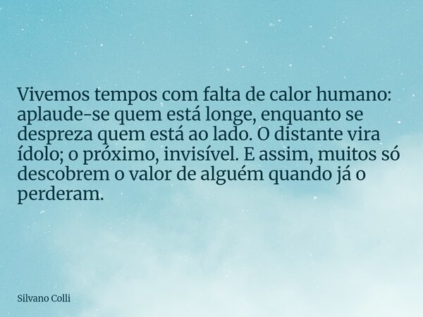 Vivemos tempos com falta de calor humano: aplaude-se quem está longe, enquanto se despreza quem está ao lado. O distante vira ídolo; o próximo, invisível. E ass... Frase de Silvano Colli.