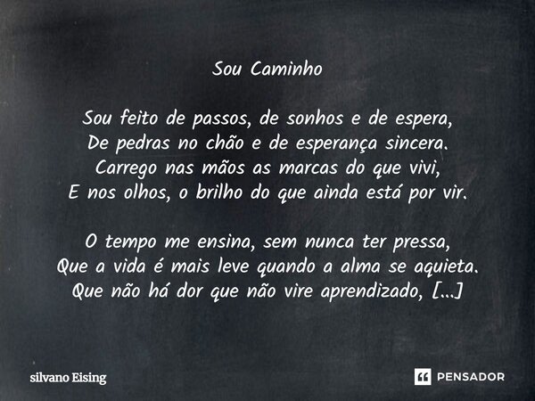Sou Caminho Sou feito de passos, de sonhos e de espera, De pedras no chão e de esperança sincera. Carrego nas mãos as marcas do que vivi, E nos olhos, o brilho... Frase de silvano Eising.
