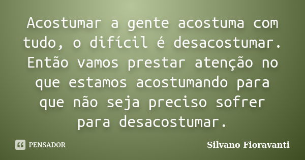 Acostumar a gente acostuma com tudo, o difícil é desacostumar. Então vamos prestar atenção no que estamos acostumando para que não seja preciso sofrer para desa... Frase de Silvano Fioravanti.