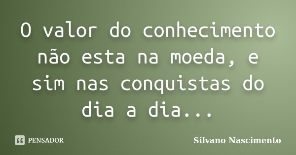 O valor do conhecimento não esta na moeda, e sim nas conquistas do dia a dia...... Frase de Silvano Nascimento.