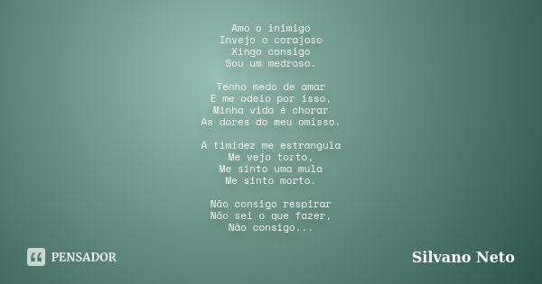 Amo o inimigo Invejo o corajoso Xingo consigo Sou um medroso. Tenho medo de amar E me odeio por isso, Minha vida é chorar As dores do meu omisso. A timidez me e... Frase de Silvano Neto.