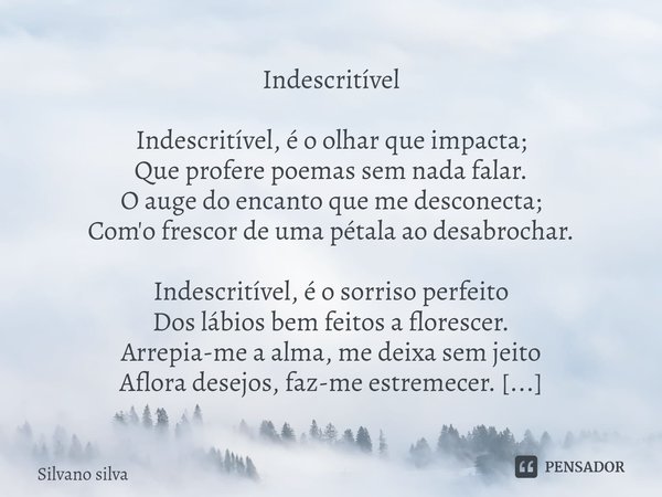 ⁠
Indescritível Indescritível, é o olhar que impacta;
Que profere poemas sem nada falar.
O auge do encanto que me desconecta;
Com'o frescor de uma pétala ao des... Frase de Silvano silva.