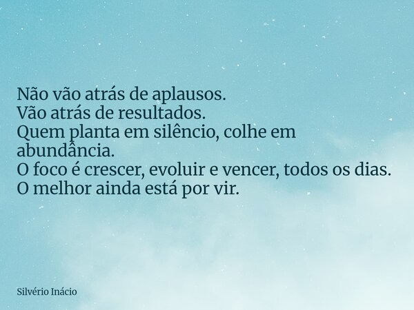 Não vão atrás de aplausos. Vão atrás de resultados. Quem planta em silêncio, colhe em abundância. O foco é crescer, evoluir e vencer, todos os dias. O melhor ai... Frase de Silvério Inácio.