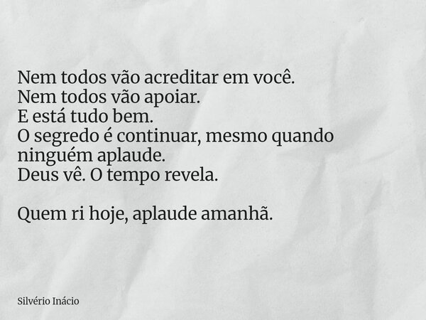 Nem todos vão acreditar em você. Nem todos vão apoiar. E está tudo bem. O segredo é continuar, mesmo quando ninguém aplaude. Deus vê. O tempo revela. Quem ri ho... Frase de Silvério Inácio.