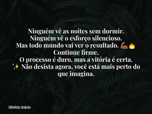Ninguém vê as noites sem dormir. Ninguém vê o esforço silencioso. Mas todo mundo vai ver o resultado. 💪🏾🔥 Continue firme. O processo é duro, mas a vitória é cer... Frase de Silvério Inácio.