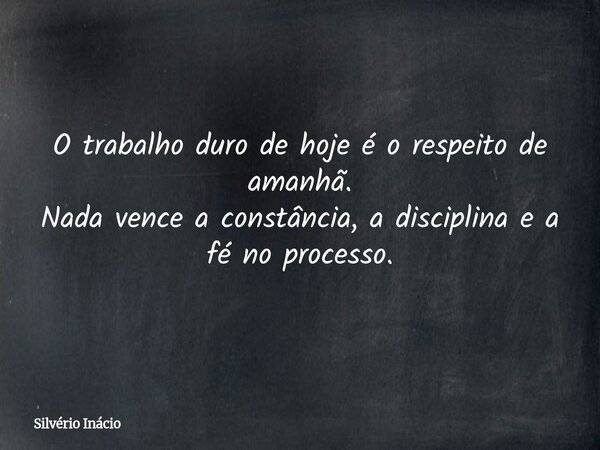O trabalho duro de hoje é o respeito de amanhã. Nada vence a constância, a disciplina e a fé no processo.... Frase de Silvério Inácio.