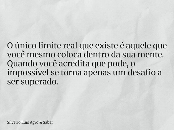 O único limite real que existe é aquele que você mesmo coloca dentro da sua mente. Quando você acredita que pode, o impossível se torna apenas um desafio a ser ... Frase de Silvério Luís Agro  Saber.
