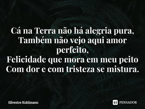 ⁠Cá na Terra não há alegria pura, Também não vejo aqui amor perfeito, Felicidade que mora em meu peito Com dor e com tristeza se mistura.... Frase de Silvestre Kuhlmann.