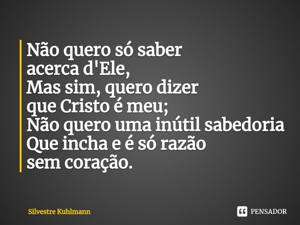 ⁠Não quero só saber acerca d'Ele, Mas sim, quero dizer que Cristo é meu; Não quero uma inútil sabedoria Que incha e é só razão sem coração.... Frase de Silvestre Kuhlmann.