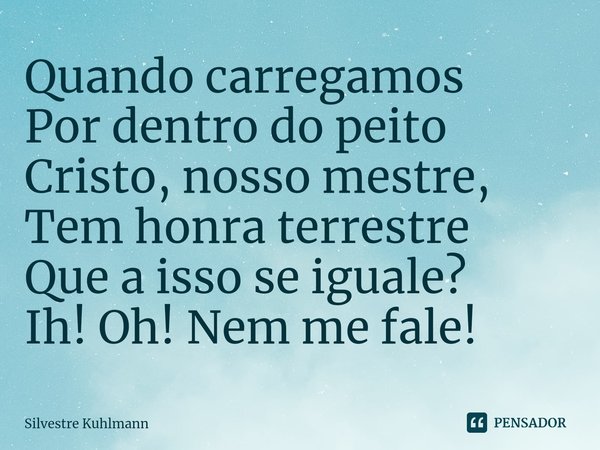 ⁠Quando carregamos Por dentro do peito Cristo, nosso mestre, Tem honra terrestre Que a isso se iguale? Ih! Oh! Nem me fale!... Frase de Silvestre Kuhlmann.