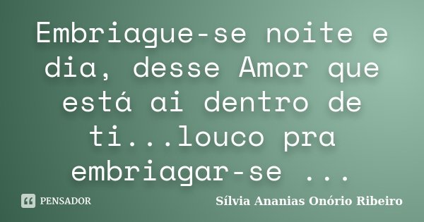 Embriague-se noite e dia, desse Amor que está ai dentro de ti...louco pra embriagar-se ...... Frase de Sílvia Ananias Onório Ribeiro.