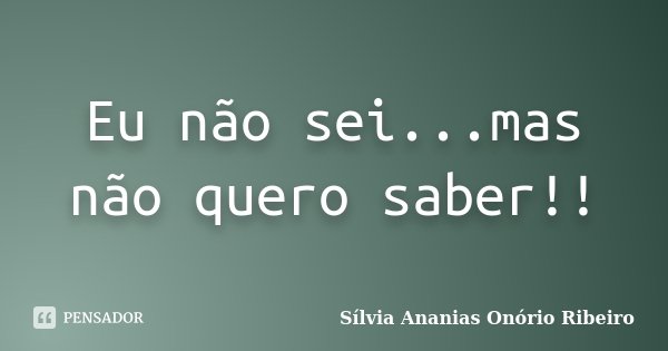 Eu não sei...mas não quero saber!!... Frase de Sílvia Ananias Onório Ribeiro.
