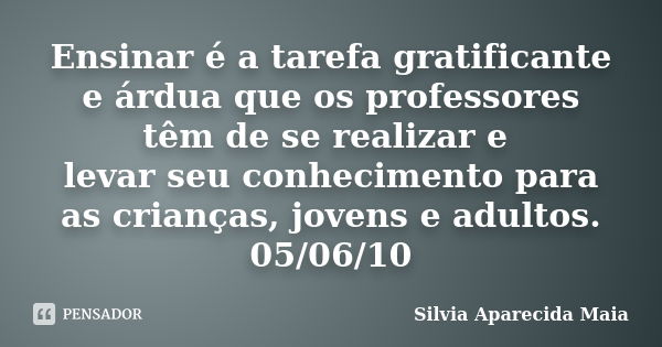 Ensinar é a tarefa gratificante e árdua que os professores têm de se realizar e levar seu conhecimento para as crianças, jovens e adultos. 05/06/10... Frase de Silvia Aparecida Maia.