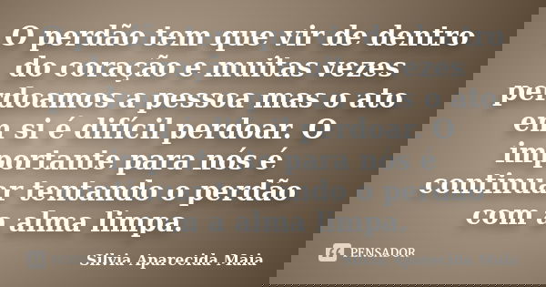 O perdão tem que vir de dentro do coração e muitas vezes perdoamos a pessoa mas o ato em si é difícil perdoar. O importante para nós é continuar tentando o perd... Frase de Silvia Aparecida Maia.