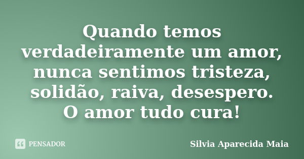 Quando temos verdadeiramente um amor, nunca sentimos tristeza, solidão, raiva, desespero. O amor tudo cura!... Frase de Silvia Aparecida Maia.