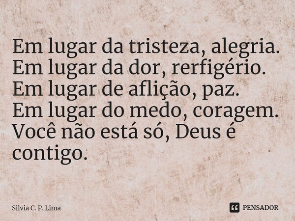 ⁠Em lugar da tristeza, alegria. Em lugar da dor, rerfigério. Em lugar de aflição, paz. Em lugar do medo, coragem. Você não está só, Deus é contigo.... Frase de Silvia C. P. Lima.