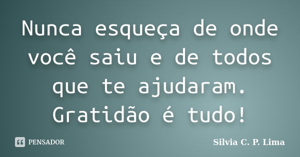 Nunca esqueça de onde você saiu e de todos que te ajudaram. Gratidão é tudo!... Frase de Silvia C. P. Lima.