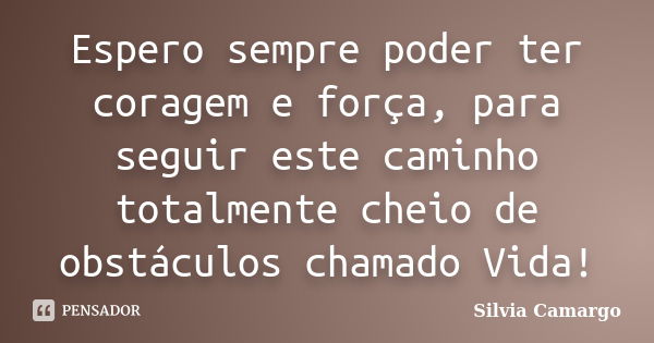 Espero sempre poder ter coragem e força, para seguir este caminho totalmente cheio de obstáculos chamado Vida!... Frase de Silvia Camargo.