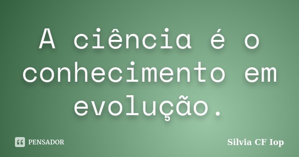 A ciência é o conhecimento em evolução.... Frase de Silvia CF Iop.