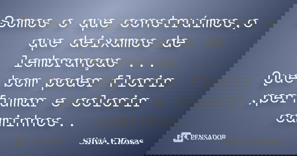 Somos o que construímos,o que deixamos de lembranças ... Que bom poder florir ,perfumar e colorir caminhos..... Frase de Silvia F.Rosas.