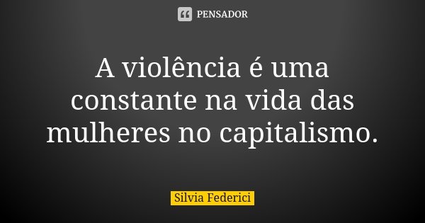 A violência é uma constante na vida das mulheres no capitalismo.... Frase de Silvia Federici.