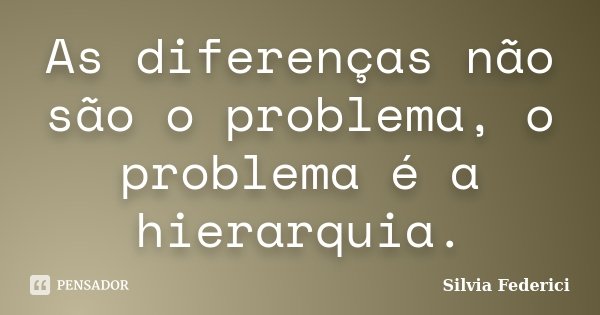 As diferenças não são o problema, o problema é a hierarquia.... Frase de Silvia Federici.