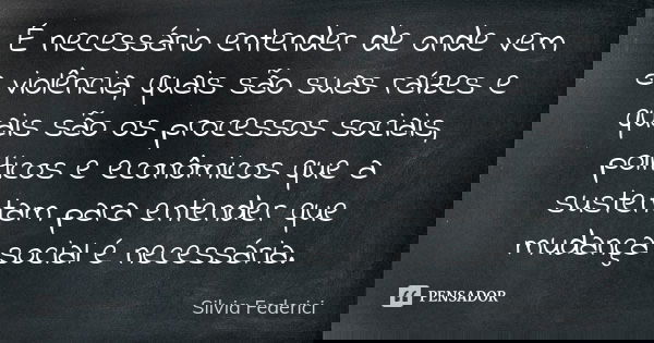 É necessário entender de onde vem a violência, quais são suas raízes e quais são os processos sociais, políticos e econômicos que a sustentam para entender que ... Frase de Silvia Federici.