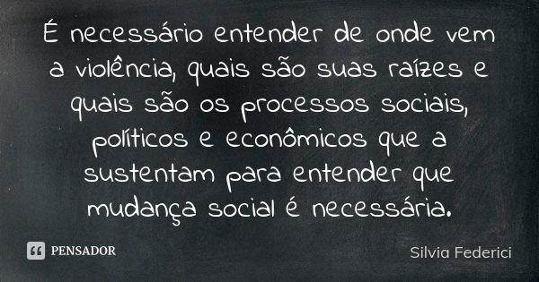 É necessário entender de onde vem a violência, quais são suas raízes e quais são os processos sociais, políticos e econômicos que a sustentam para entender que ... Frase de Silvia Federici.