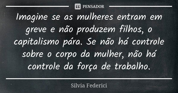 Imagine se as mulheres entram em greve e não produzem filhos, o capitalismo pára. Se não há controle sobre o corpo da mulher, não há controle da força de trabal... Frase de Silvia Federici.