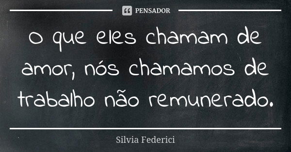 O que eles chamam de amor, nós chamamos de trabalho não remunerado.... Frase de Silvia Federici.