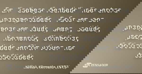 Em "cabeça fechada" não entra prosperidade. Falo em ser prospero em tudo, amor, saúde, paz, harmonia, dinheiro, felicidade enfim viver na totalidade.... Frase de Sílvia Ferreira (SFS).