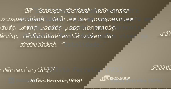 "Em "cabeça fechada" não entra prosperidade. Falo em ser prospero em tudo, amor, saúde, paz, harmonia, dinheiro, felicidade enfim viver na totali... Frase de Sílvia Ferreira (SFS).