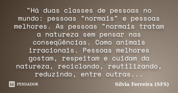 "Há duas classes de pessoas no mundo: pessoas "normais" e pessoas melhores. As pessoas "normais tratam a natureza sem pensar nas conseqüênci... Frase de Sílvia Ferreira (SFS).