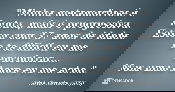 "Minha metamorfose é lenta, mais é progressiva. Estou com 37 anos de idade e ta difícil eu me encontrar... Mas uma hora eu me acho."... Frase de Sílvia Ferreira (SFS).