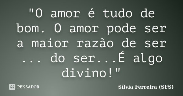 "O amor é tudo de bom. O amor pode ser a maior razão de ser ... do ser...É algo divino!"... Frase de Sílvia Ferreira (SFS).